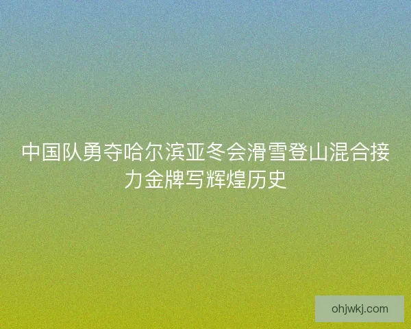 中国队勇夺哈尔滨亚冬会滑雪登山混合接力金牌写辉煌历史