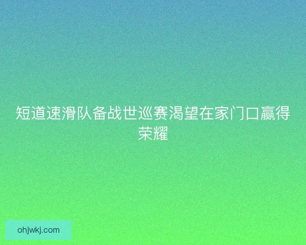 短道速滑队备战世巡赛渴望在家门口赢得荣耀