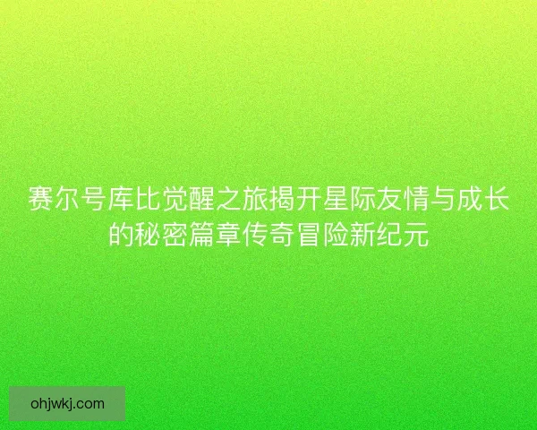赛尔号库比觉醒之旅揭开星际友情与成长的秘密篇章传奇冒险新纪元
